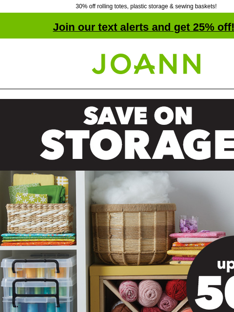 30% off rolling totes, plastic storage & sewing baskets! Join our text alerts and get 25% off! † Joann.com® Save on Storage up to 50% off. Shop Now Rolling Totes & Sewing Baskets DOORBUSTER