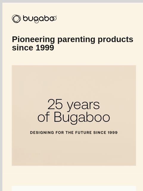 Celebrating 25 years of Bugaboo Bugaboo Pioneering parenting products since 1999 Bugaboo kangaroo Bugaboo Kangaroo Bugaboo Kangaroo Free 4-year Warranty 100-day Risk-free Trial Free Delivery Over $50