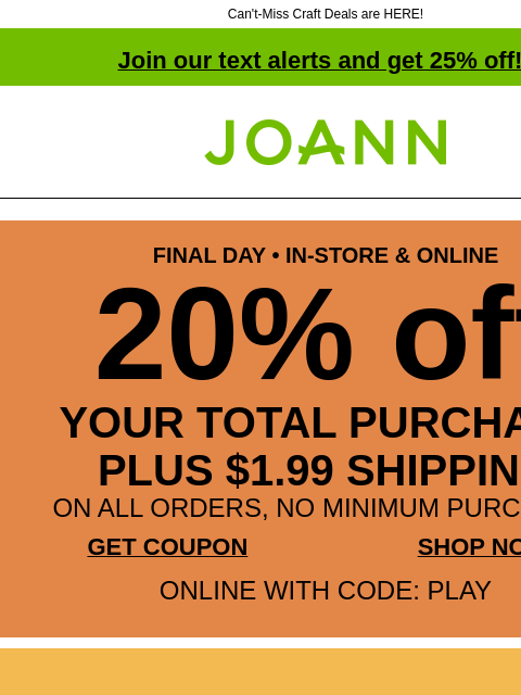 Can't-Miss Craft Deals are HERE! Join our text alerts and get 25% off! † Joann.com® FINAL DAY • IN-STORE & ONLINE 20% off YOUR TOTAL PURCHASE PLUS $1.99 SHIPPING ON ALL ORDERS, NO MINIMUM