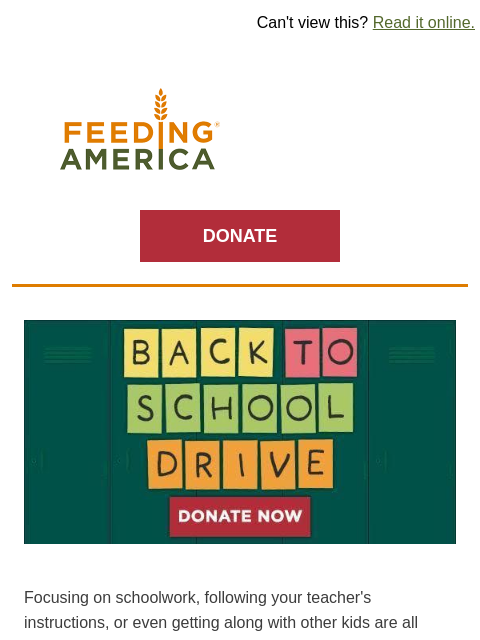 Kids and families need a little extra help this school year. | Can't view this? Read it online. Feeding America. DONATE Back to School Drive. Donate Now. Focusing on schoolwork, following your