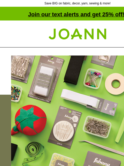 Save BIG on fabric, decor, yarn, sewing & more! Join our text alerts and get 25% off! † Joann.com® Entire Site Sale. Up to 70% off tons of fabric, crafts & so much more! FABRIC SEWING SUPPLIES