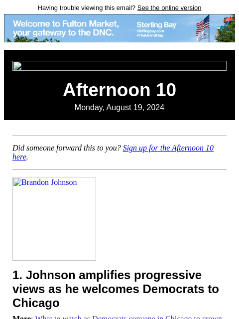 Having trouble viewing this email? See the online version Afternoon 10 Monday, August 19, 2024 Did someone forward this to you? Sign up for the Afternoon 10 here. Brandon Johnson 1. Johnson amplifies