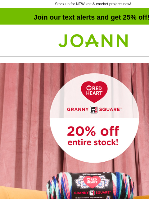 Stock up for NEW knit & crochet projects now! Join our text alerts and get 25% off! † Joann.com® Red Heart Granny Square. 20% off entire stock! Variety of skein colors. Red Heart Granny Square 20%