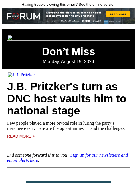 Having trouble viewing this email? See the online version Don't Miss Monday, August 19, 2024 JB Pritzker JB Pritzker's turn as DNC host vaults him to national stage Few people played a more