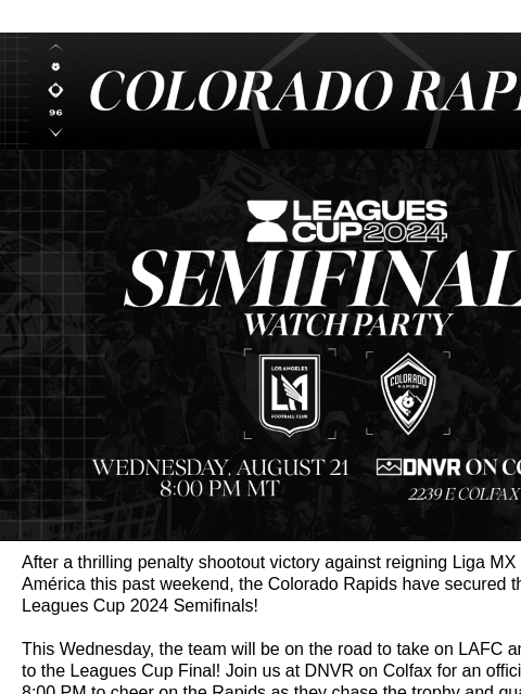 Don't Miss the Watch Party at DNVR this Wednesday! Colorado Rapids Leagues Cup Semifinals: Rapids vs LAFC After a thrilling penalty shootout victory against reigning Liga MX Champions Club América