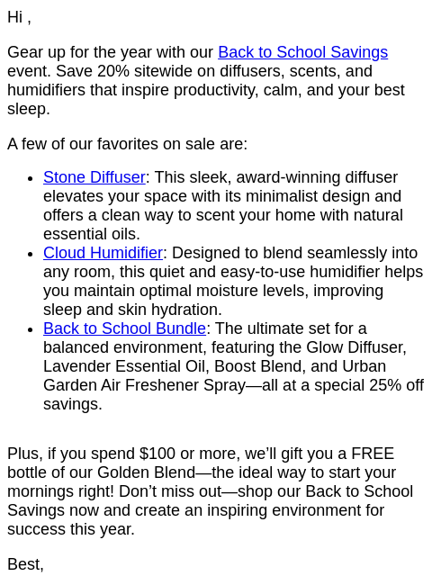 Hi , Gear up for the year with our Back to School Savings event. Save 20% sitewide on diffusers, scents, and humidifiers that inspire productivity, calm, and your best sleep. A few of our favorites on