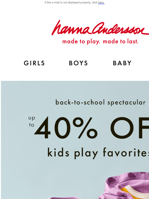 Up to 40% off kids play favorites If this e-mail is not displayed properly, click here. Hanna Andersson | made to play. made to last. Shop girls clothes. Shop boys clothes. Shop baby clothes. Shop new