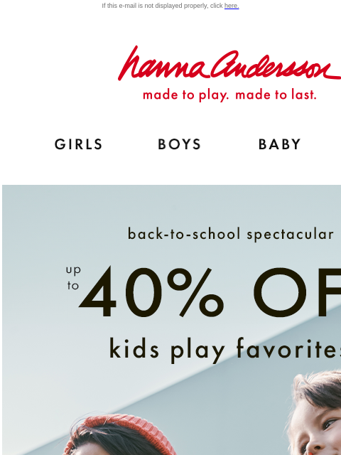 Kids play favorites ON SALE If this e-mail is not displayed properly, click here. Hanna Andersson | made to play. made to last. Shop girls clothes. Shop boys clothes. Shop baby clothes. Shop new