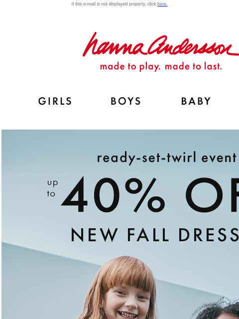 Shop the Ready-Set-Twirl Event! If this e-mail is not displayed properly, click here. Hanna Andersson | made to play. made to last. Shop girls clothes. Shop boys clothes. Shop baby clothes. Shop new