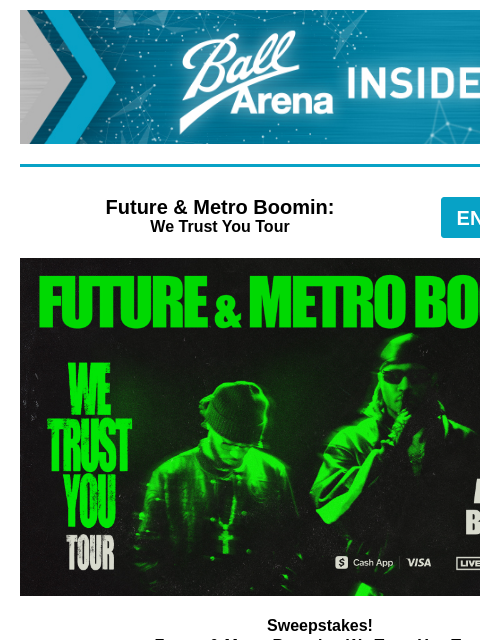 Special Offer + Sweepstakes Opportunity Ball Arena Insiders Future & Metro Boomin: We Trust You Tour ENTER-TO-WIN Future & Metro Boomin Sweepstakes! Future & Metro Boomin - We Trust You