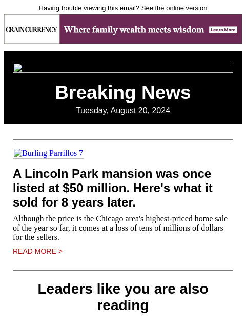 Having trouble viewing this email? See the online version Breaking News Tuesday, August 20, 2024 Burling Parrillos 7 A Lincoln Park mansion was once listed at $50 million. Here's what it sold for 8