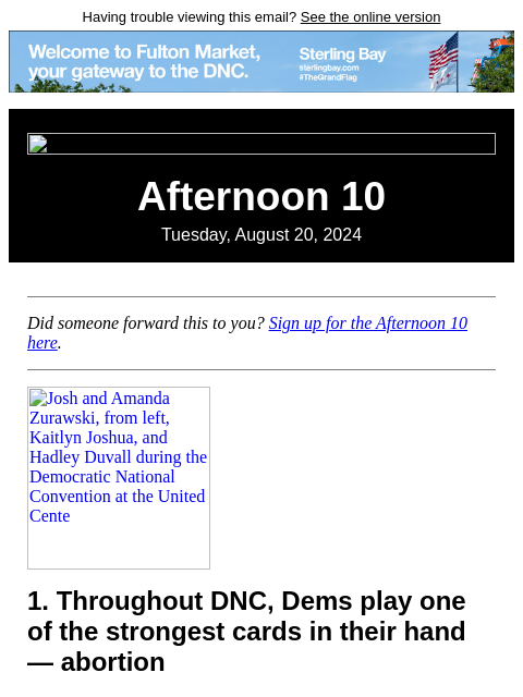 Having trouble viewing this email? See the online version Afternoon 10 Tuesday, August 20, 2024 Did someone forward this to you? Sign up for the Afternoon 10 here. Josh and Amanda Zurawski, from left,