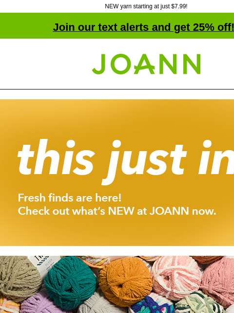 NEW yarn starting at just $7.99! Join our text alerts and get 25% off! † Joann.com® this just in. Fresh finds are here! Check out what's NEW at JOANN now. Posh is back! Starting at $7.99 Big Twist