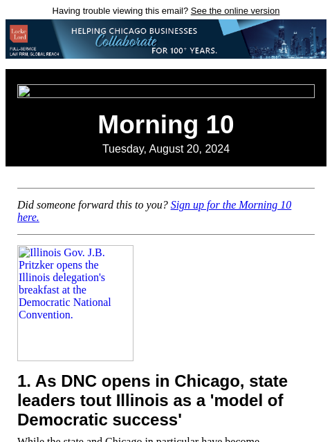 Having trouble viewing this email? See the online version Morning 10 Tuesday, August 20, 2024 Did someone forward this to you? Sign up for the Morning 10 here. Illinois Gov. JB Pritzker opens the