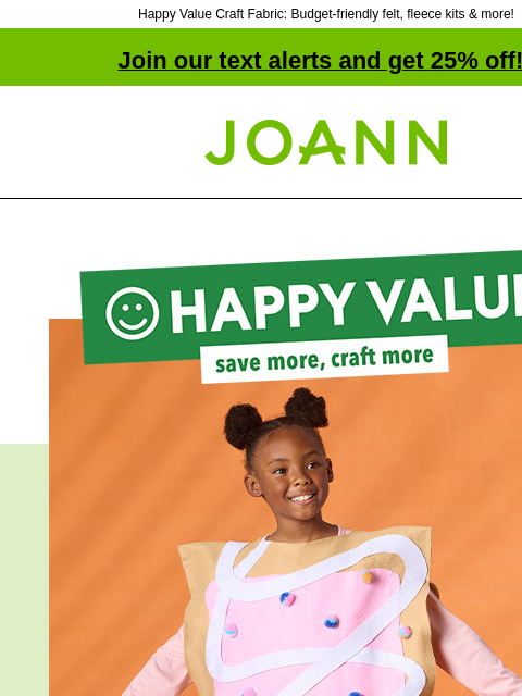 Happy Value Craft Fabric: Budget-friendly felt, fleece kits & more! Join our text alerts and get 25% off! † Joann.com® Happy Value. Save more, craft more. No coupon needed. Low everyday price. At