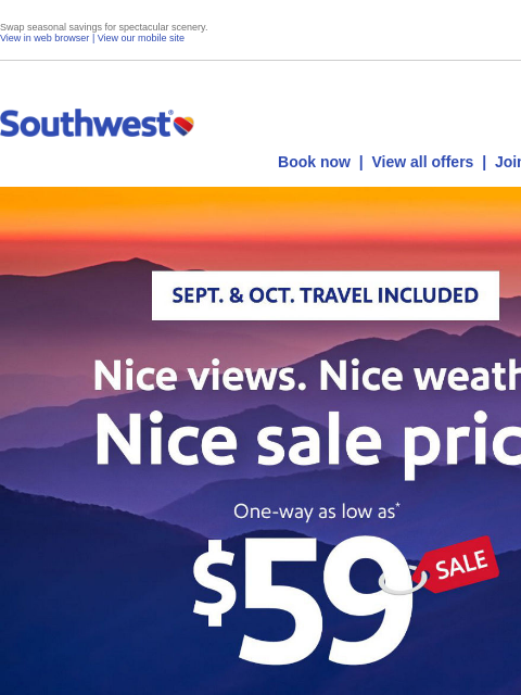 Swap seasonal savings for spectacular scenery. View in web browser | View our mobile site Log in | Enroll Southwest August 20 Book now | View all offers | Join Rapid Rewards® SEPT. & OCT. TRAVEL