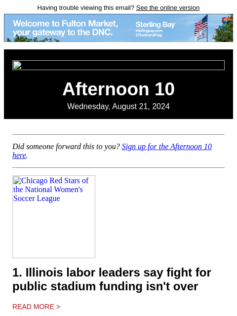 Having trouble viewing this email? See the online version Afternoon 10 Wednesday, August 21, 2024 Did someone forward this to you? Sign up for the Afternoon 10 here. Chicago Red Stars of the National