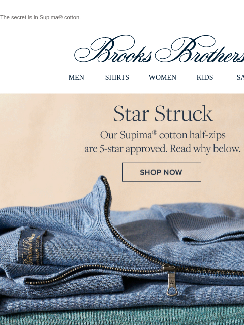 The secret is in Supima® cotton. View in web browser Brooks Brothers MEN SHIRTS WOMEN KIDS SALE Star Struck Our Supima cotton half-zips are 5-star approved. Read why below. Shop Now Great Lightweight