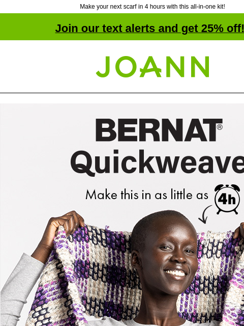 Make your next scarf in 4 hours with this all-in-one kit! Join our text alerts and get 25% off! † Joann.com® Bernat Quickweave. Make this in as little as 4 hours. Fast, fun and handmade Scarf Kit! No