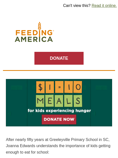 Help kids starting the school year without enough to eat. | Can't view this? Read it online. Feeding America. DONATE $1=10 meals or kids experiencing hunger. Donate Now. After nearly fifty years at