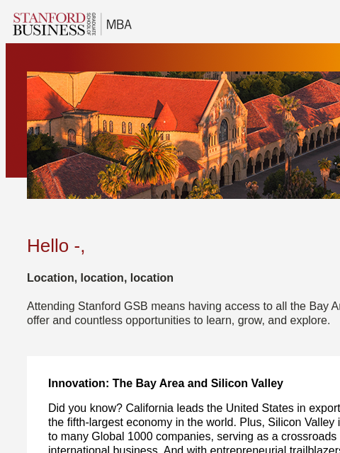 With natural beauty and professional opportunity, California is a great place to live and learn. Hello -, Location, location, location Attending Stanford GSB means having access to all the Bay Area has