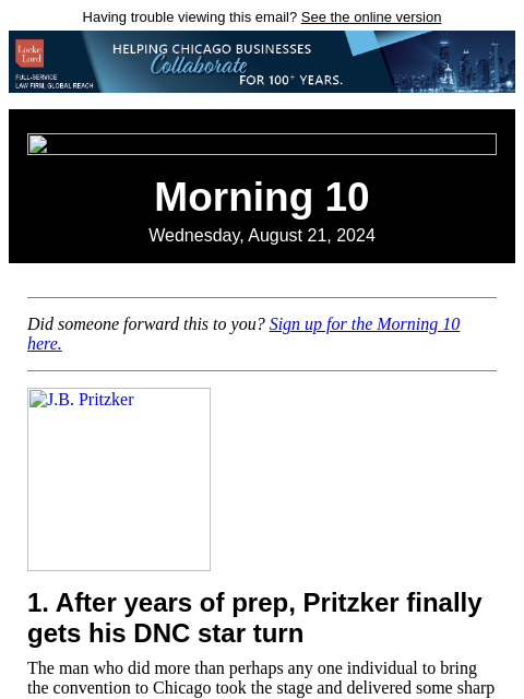 Having trouble viewing this email? See the online version Morning 10 Wednesday, August 21, 2024 Did someone forward this to you? Sign up for the Morning 10 here. JB Pritzker 1. After years of prep,