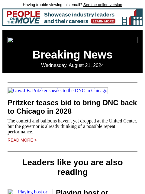 Having trouble viewing this email? See the online version Breaking News Wednesday, August 21, 2024 Gov. JB Pritzker speaks to the DNC in Chicago Pritzker teases bid to bring DNC back to Chicago in 2028