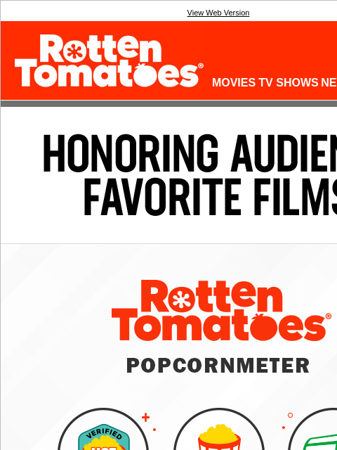 This one's for you, movie fans! View Web Version Rotten Tomatoes(r) LOGIN MOVIES TV SHOWS NEWS SHOWTIMES HONORING AUDIENCE FAVORITE FILMS Rotten Tomatoes Popcornmeter We are excited to announce the