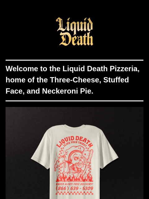 Welcome to the Liquid Death Pizzeria, home of the Three-Cheese, Stuffed Face, and Neckeroni Pie. ͏ ͏ ͏ ͏ ͏ ͏ ͏ ͏ ͏ ͏ ͏ ͏ ͏ ͏ ͏ ͏ ͏ ͏ ͏ ͏ ͏ ͏ ͏ ͏ ͏ ͏ ͏ ͏ ͏ ͏ ͏ ͏ ͏ ͏ ͏ ͏ ͏ ͏ ͏ ͏ ͏ ͏ ͏ ͏ ͏ ͏ ͏ ͏ ͏ ͏ ͏ ͏