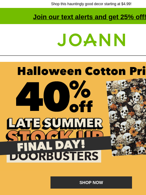 Shop this hauntingly good decor starting at $4.99! Join our text alerts and get 25% off! † Joann.com® 40% off Halloween Cotton Prints. Final Day! Late Summer Stock Up Doorbusters SHOP NOW New! Starting