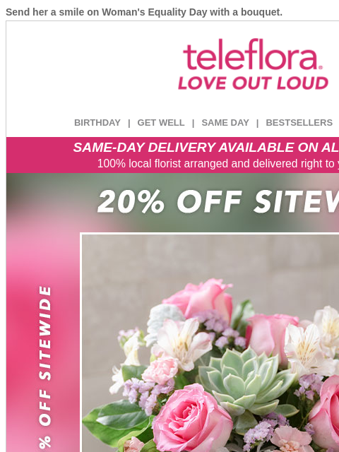 Send her a smile on Woman's Equality Day with a bouquet. View in browser ‌ teleflora BIRTHDAY | GET WELL | SAME DAY | BESTSELLERS | DEAL OF THE DAY SAME-DAY DELIVERY AVAILABLE ON ALL BOUQUETS! 100%