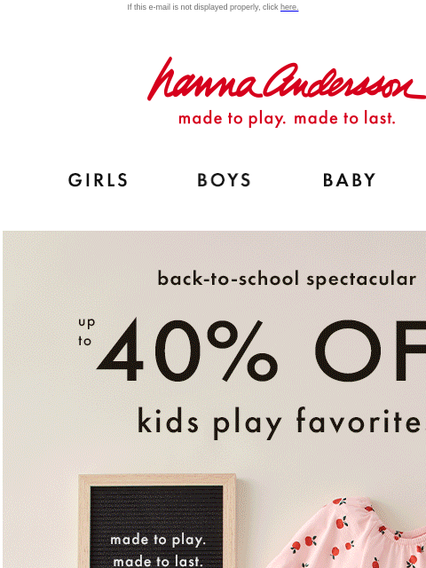 Up to 40% off new fall dresses If this e-mail is not displayed properly, click here. Hanna Andersson | made to play. made to last. Shop girls clothes. Shop boys clothes. Shop baby clothes. Shop new