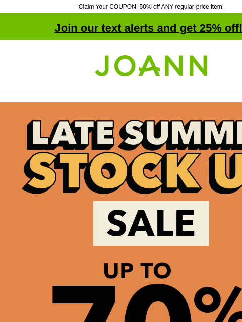 Claim Your COUPON: 50% off ANY regular-price item! Join our text alerts and get 25% off! † Joann.com® Late Summer Stock Up Sale. Up to 70% off. SHOP NOW ENTIRE STOCK Yarn. Up to 50% off. Shop Now Lion