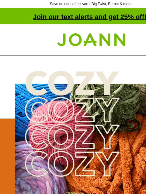 Save on our softest yarn! Big Twist, Bernat & more! Join our text alerts and get 25% off! † Joann.com® Up to 50% off Cozy Yarn You won't be able to resist our selection of soft, cozy yarn from