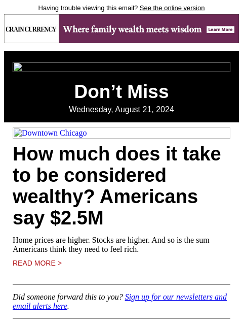 Having trouble viewing this email? See the online version Don't Miss Wednesday, August 21, 2024 Downtown Chicago How much does it take to be considered wealthy? Americans say $2.5M Home prices are