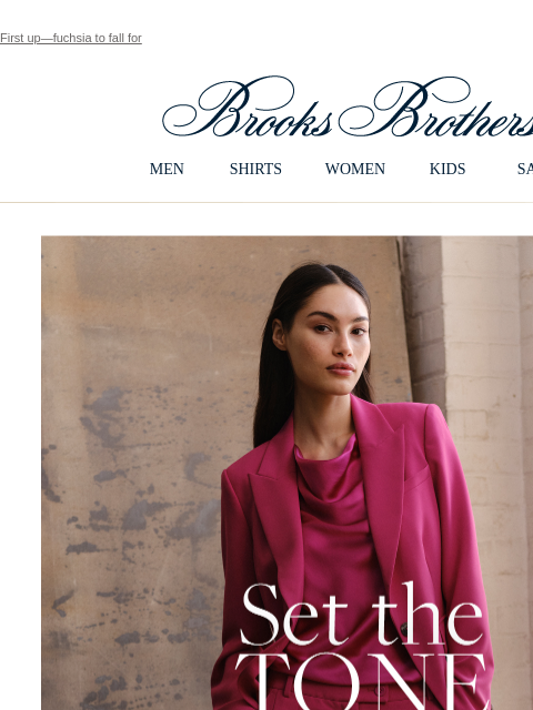 First up—fuchsia to fall for View in web browser Brooks Brothers MEN SHIRTS WOMEN KIDS SALE Set the Tone Discover sumptuous silk and stunning crepe pieces that make a beautiful fall statement - in rich