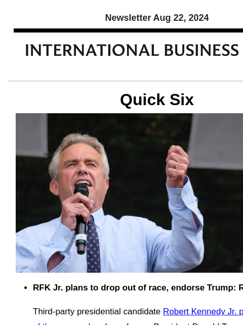 Newsletter Aug 22, 2024 Quick Six RFK Jr. plans to drop out of race, endorse Trump: Reports Third-party presidential candidate Robert Kennedy Jr. plans to drop out of the race and endorse former