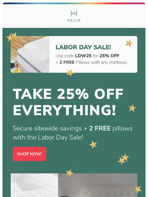 Get 25% off your entire order and enjoy deeper, more restorative sleep. Shop now! This email was sent to brands.news.subscription@gmail.com by Helix. 30 Irving Pl Fl 9, New York, NY 10003 Privacy