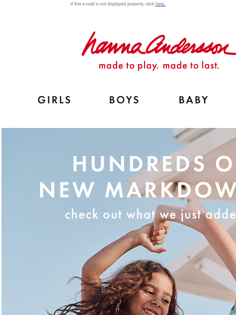 Check out our top picks for you! If this e-mail is not displayed properly, click here. Hanna Andersson | made to play. made to last. Shop girls clothes. Shop boys clothes. Shop baby clothes. Shop new