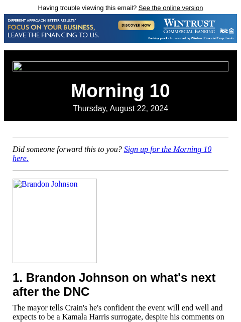 Having trouble viewing this email? See the online version Morning 10 Thursday, August 22, 2024 Did someone forward this to you? Sign up for the Morning 10 here. Brandon Johnson 1. Brandon Johnson on