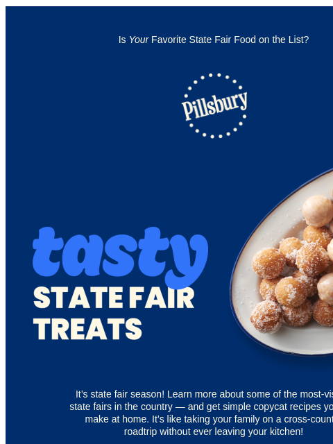 Is Your Favorite State Fair Food on the List? Pillsbury Logo Tasty State Fair Treats; platter with sugar covered donut holes It's state fair season! Learn more about some of the most-visited state