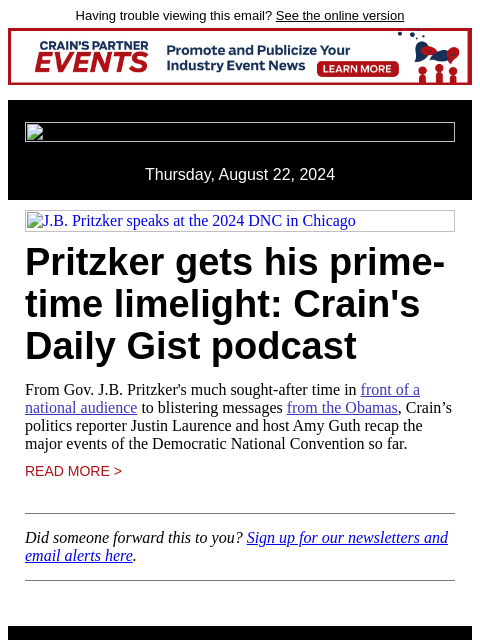 Having trouble viewing this email? See the online version Thursday, August 22, 2024 JB Pritzker speaks at the 2024 DNC in Chicago Pritzker gets his prime-time limelight: Crain's Daily Gist podcast