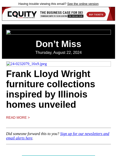 Having trouble viewing this email? See the online version Don't Miss Thursday, August 22, 2024 24-0232079_16x9.jpeg Frank Lloyd Wright furniture collections inspired by Illinois homes unveiled Read