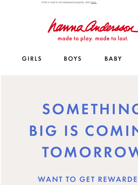 Be the first to know about tomorrow's BIG surprise... If this e-mail is not displayed properly, click here. Hanna Andersson | made to play. made to last. Shop girls clothes. Shop boys clothes. Shop