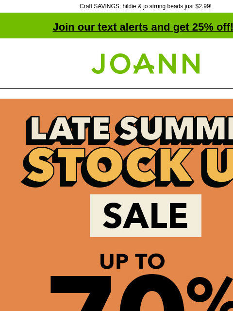 Craft SAVINGS: hildie & jo strung beads just $2.99! Join our text alerts and get 25% off! † Joann.com® Late Summer Stock Up Sale. Up to 70% off. SHOP NOW Fabric Quarters Excludes holiday themes Reg