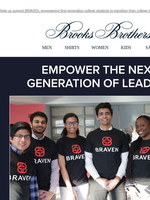 Help us support BRAVEN, empowering first-generation college students to transition from college to career. View in web browser Brooks Brothers MEN SHIRTS WOMEN KIDS SALE Empower The Next Generation of