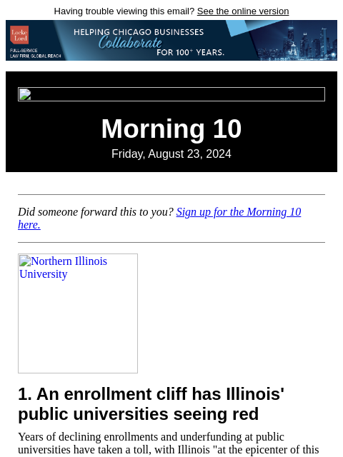 Having trouble viewing this email? See the online version Morning 10 Friday, August 23, 2024 Did someone forward this to you? Sign up for the Morning 10 here. Northern Illinois University 1. An