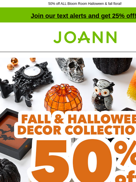 50% off ALL Bloom Room Halloween & fall floral! Join our text alerts and get 25% off! † Joann.com® 50% off Fall & Halloween Decor Collections SHOP NOW ENTIRE STOCK Bloom Room® Fall &