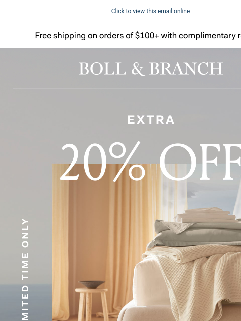 Your bedding refresh is one click away Click to view this email online Free shipping on orders $100+ with complimentary returns. BOLL & BRANCH EXTRA 20% OFF BUNDLES LIMITED TIME ONLY USE CODE