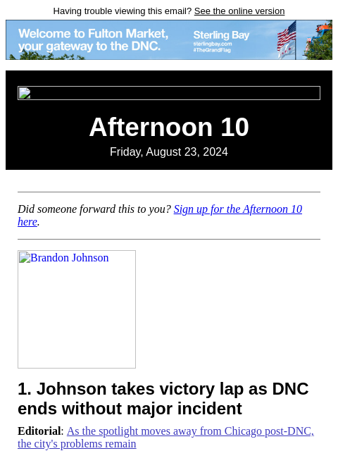 Having trouble viewing this email? See the online version Afternoon 10 Friday, August 23, 2024 Did someone forward this to you? Sign up for the Afternoon 10 here. Brandon Johnson 1. Johnson takes